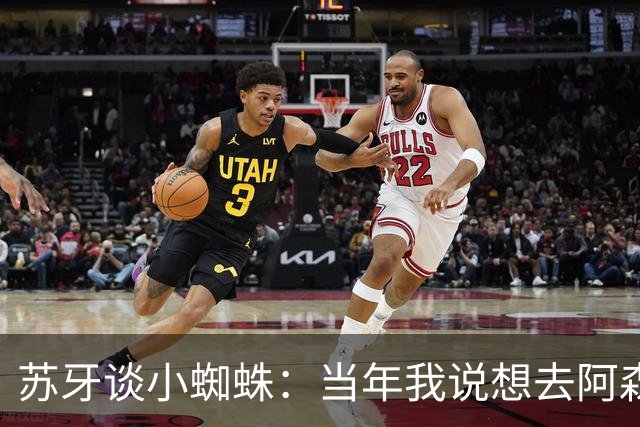 苏牙谈小蜘蛛：当年我说想去阿森纳 杰拉德说再留1年助我去皇萨仁