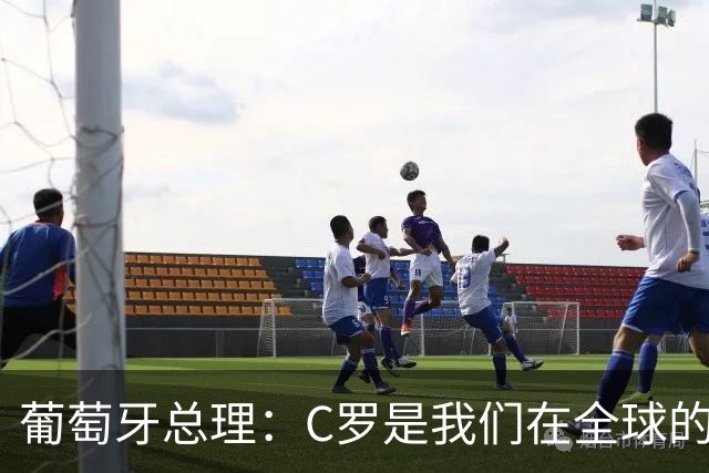 葡萄牙总理：C罗是我们在全球的文化代表 期待他能为国作出贡献
